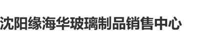 艹小逼沈阳缘海华玻璃制品销售中心